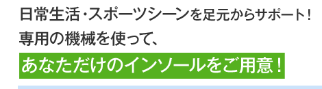 日常生活・スポーツシーンを足元からサポート！専用の機械を使って、あなただけのインソールをご用意！